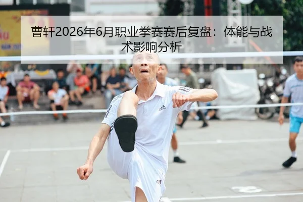 曹轩2026年6月职业拳赛赛后复盘：体能与战术影响分析